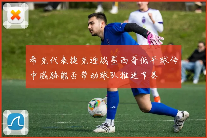 希克代表捷克迎战墨西哥低平球传中威胁能否带动球队推进节奏