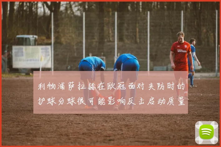 利物浦萨拉赫在欧冠面对夹防时的护球分球很可能影响反击启动质量