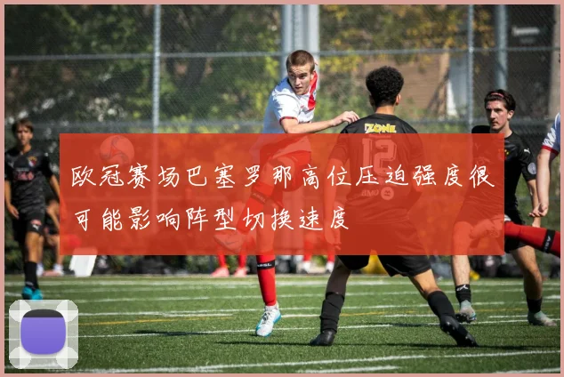 欧冠赛场巴塞罗那高位压迫强度很可能影响阵型切换速度