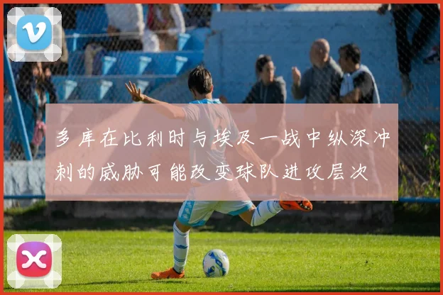 多库在比利时与埃及一战中纵深冲刺的威胁可能改变球队进攻层次