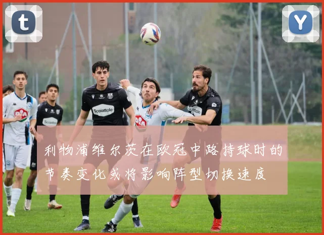 利物浦维尔茨在欧冠中路持球时的节奏变化或将影响阵型切换速度