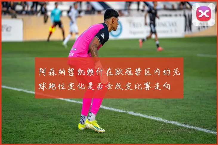 阿森纳哲凯赖什在欧冠禁区内的无球跑位变化是否会改变比赛走向