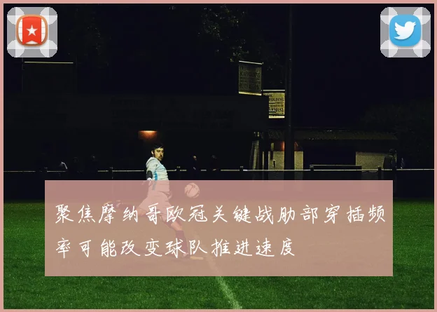 聚焦摩纳哥欧冠关键战肋部穿插频率可能改变球队推进速度