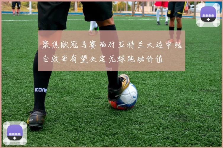 聚焦欧冠马赛面对亚特兰大边中结合效率有望决定无球跑动价值