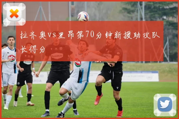 拉齐奥vs里昂第70分钟新援助攻队长得分