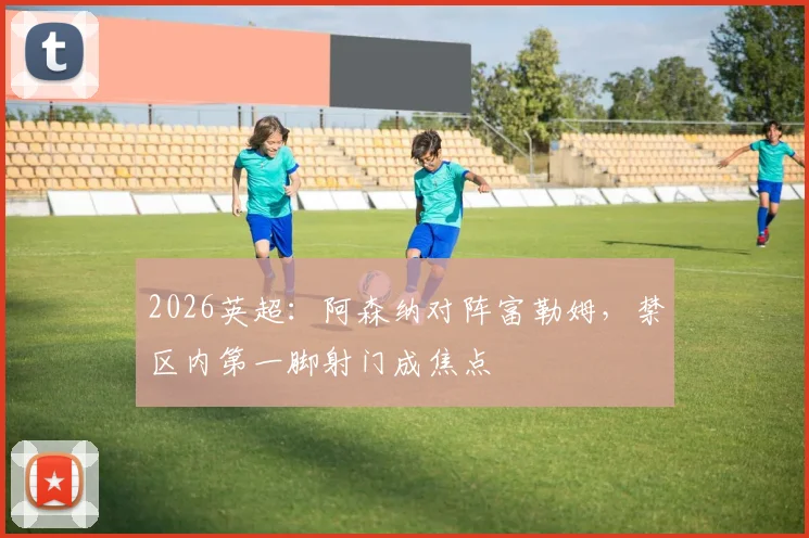 2026英超：阿森纳对阵富勒姆，禁区内第一脚射门成焦点