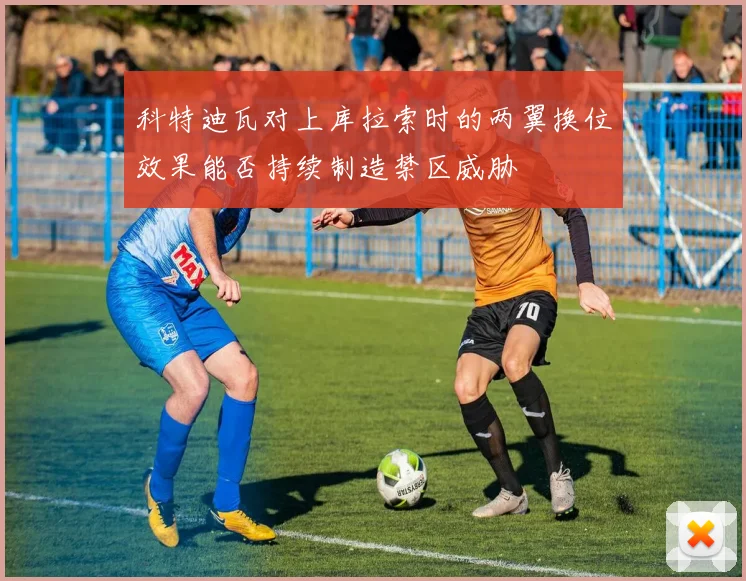 科特迪瓦对上库拉索时的两翼换位效果能否持续制造禁区威胁