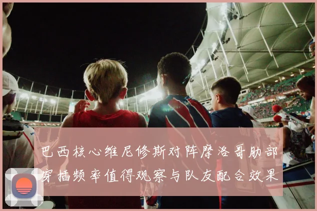 巴西核心维尼修斯对阵摩洛哥肋部穿插频率值得观察与队友配合效果