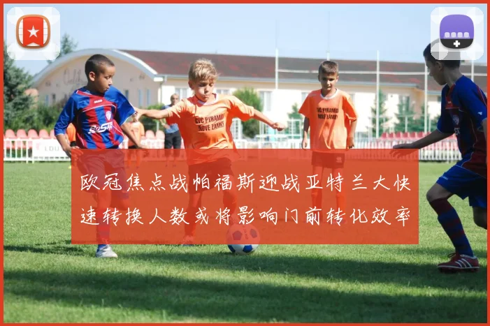 欧冠焦点战帕福斯迎战亚特兰大快速转换人数或将影响门前转化效率